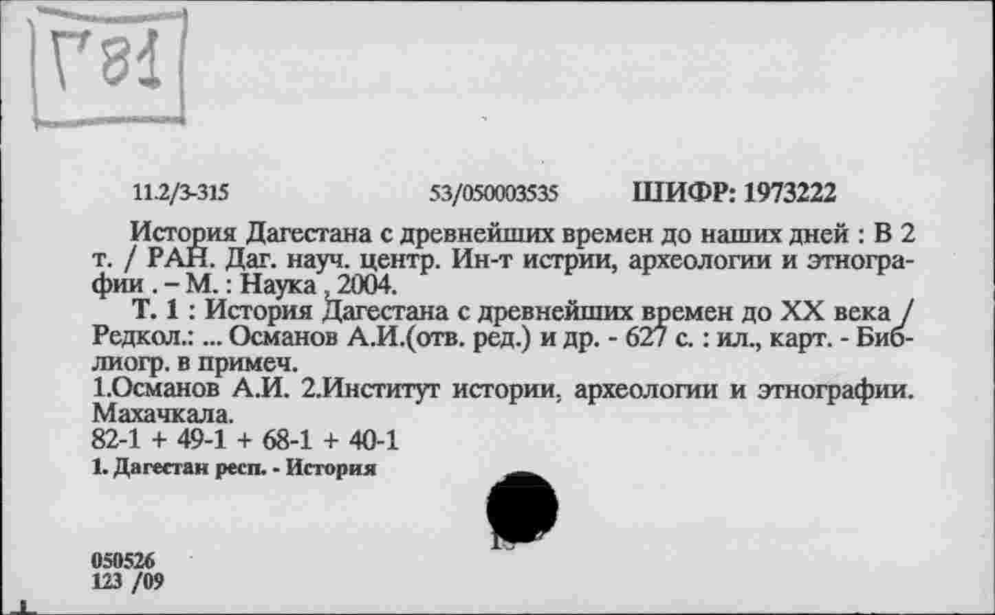 ﻿
11.2/3-315
53/050003535 ШИФР: 1973222
История Дагестана с древнейших времен до наших дней : В 2 т. / РАН. Дат. науч, центр. Ин-т истрии, археологии и этнографии . - М. : Наука, 2004.
T. 1 : История Дагестана с древнейших времен до XX века / Редкол.:... Османов А.И.(отв. ред.) и др. - 627 с. : ил., карт. - Биб-лиогр. в примем.
І.Османов А.И. 2.Институт истории, археологии и этнографии. Махачкала.
82-1 + 49-1 + 68-1 + 40-1
1. Дагестан респ. - История
050526
123 /09